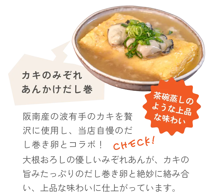 カキのみぞれあんかけだし巻 阪南産の波有手のカキを贅沢に使用し、当店自慢のだし巻き卵とコラボ！大根おろしの優しいみぞれあんが、カキの旨みたっぷりのだし巻き卵と絶妙に絡み合い、上品な味わいに仕上がっています。